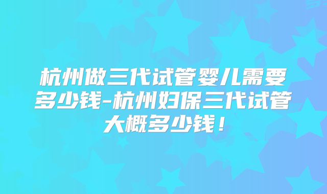 杭州做三代试管婴儿需要多少钱-杭州妇保三代试管大概多少钱!