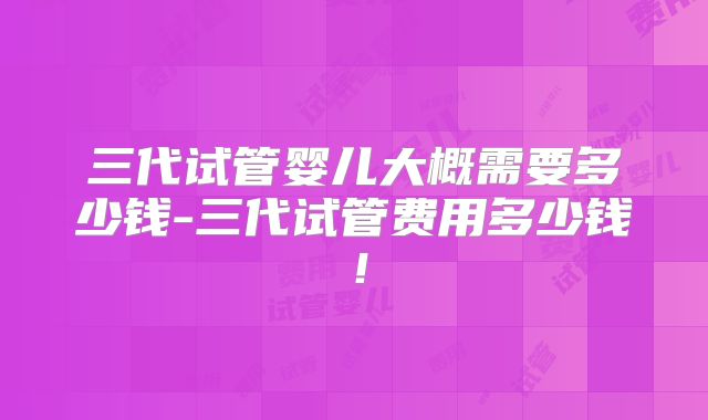 三代试管婴儿大概需要多少钱-三代试管费用多少钱！