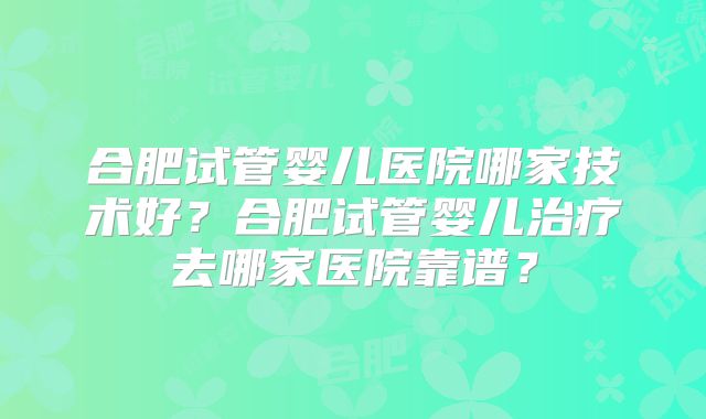 合肥试管婴儿医院哪家技术好?合肥试管婴儿治疗去哪家医院靠谱?