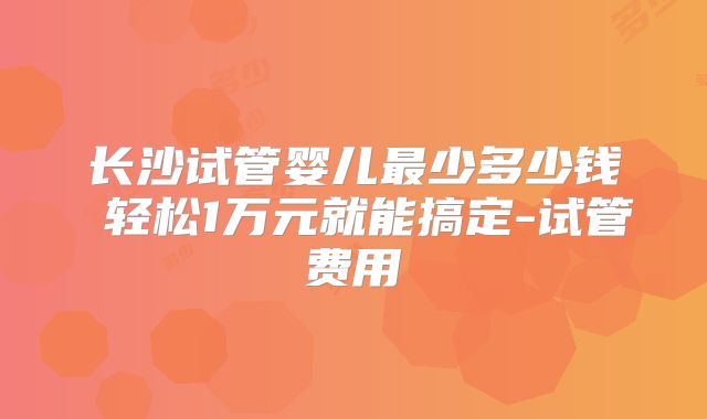 长沙试管婴儿最少多少钱 轻松1万元就能搞定-试管费用