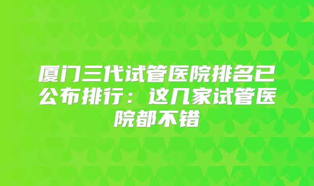 厦门三代试管医院排名已公布排行：这几家试管医院都不错