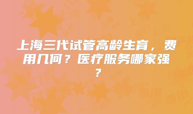 上海三代试管高龄生育,费用几何?医疗服务哪家强?