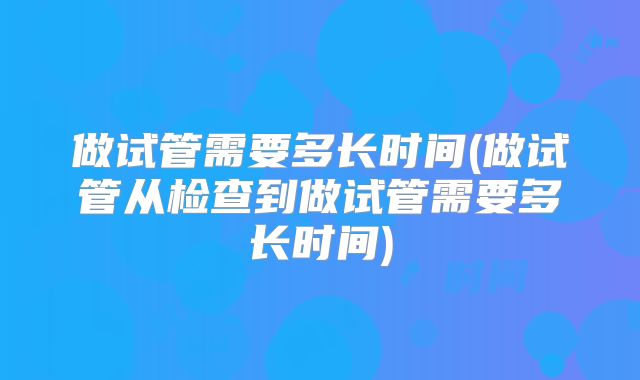 做试管需要多长时间(做试管从检查到做试管需要多长时间)