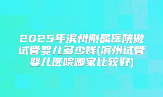 2025年滨州附属医院做试管婴儿多少钱(滨州试管婴儿医院哪家比较好)