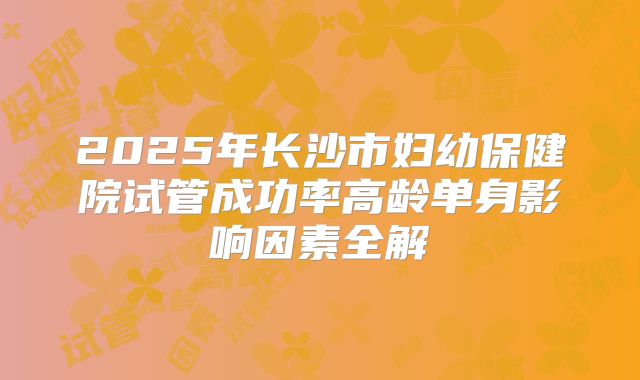 2025年长沙市妇幼保健院试管成功率高龄单身影响因素全解