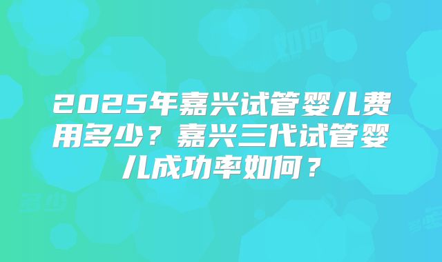 2025年嘉兴试管婴儿费用多少?嘉兴三代试管婴儿成功率如何?