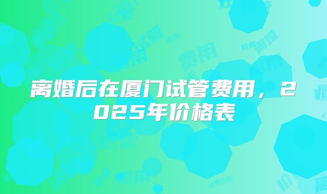 离婚后在厦门试管费用，2025年价格表
