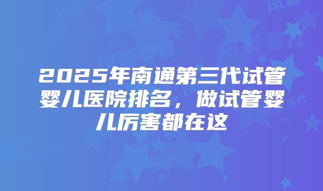 2025年南通第三代试管婴儿医院排名,做试管婴儿厉害都在这