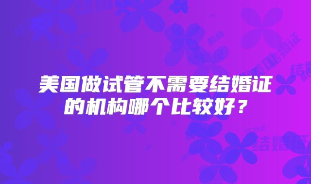 美国做试管不需要结婚证的机构哪个比较好?