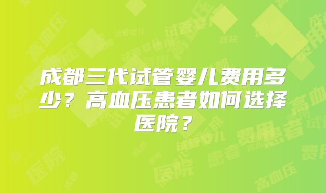 成都三代试管婴儿费用多少?高血压患者如何选择医院?