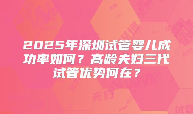 2025年深圳试管婴儿成功率如何？高龄夫妇三代试管优势何在？