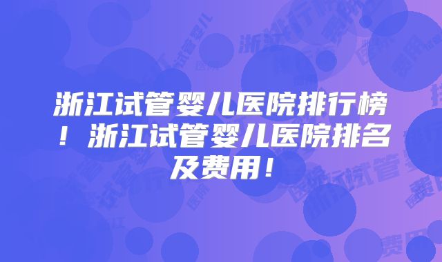 浙江试管婴儿医院排行榜！浙江试管婴儿医院排名及费用！