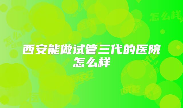 西安能做试管三代的医院怎么样
