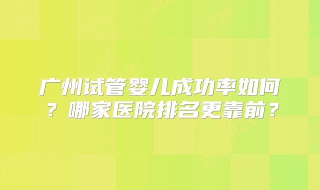 广州试管婴儿成功率如何？哪家医院排名更靠前？