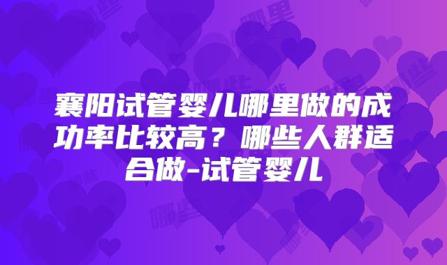 襄阳试管婴儿哪里做的成功率比较高?哪些人群适合做-试管婴儿