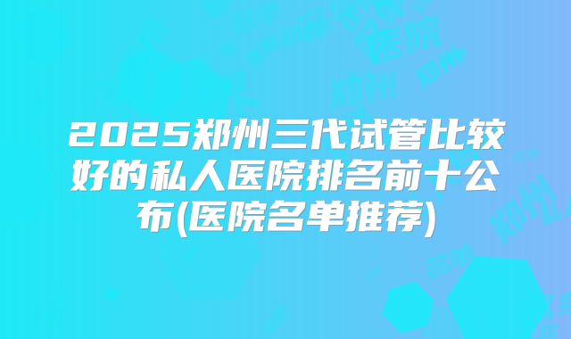 2025郑州三代试管比较好的私人医院排名前十公布(医院名单推荐)