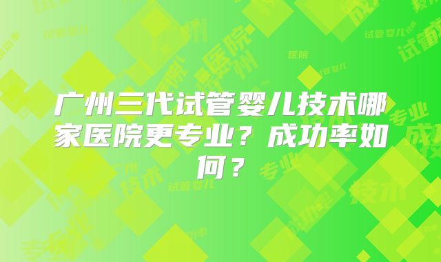 广州三代试管婴儿技术哪家医院更专业?成功率如何?