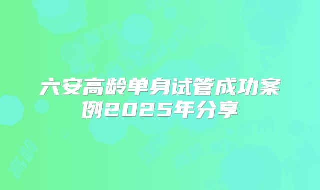 六安高龄单身试管成功案例2025年分享