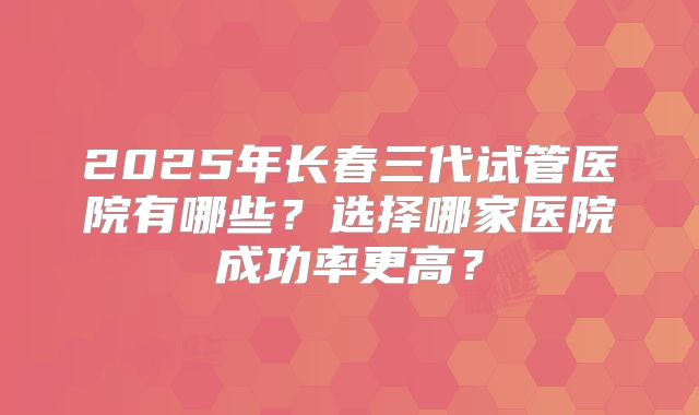 2025年长春三代试管医院有哪些?选择哪家医院成功率更高?