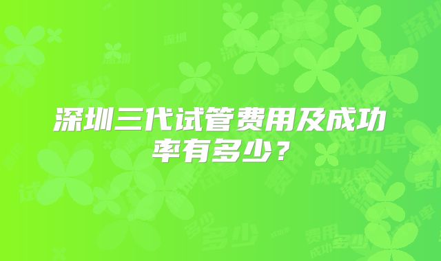 深圳三代试管费用及成功率有多少？