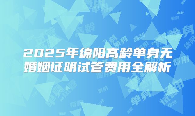 2025年绵阳高龄单身无婚姻证明试管费用全解析