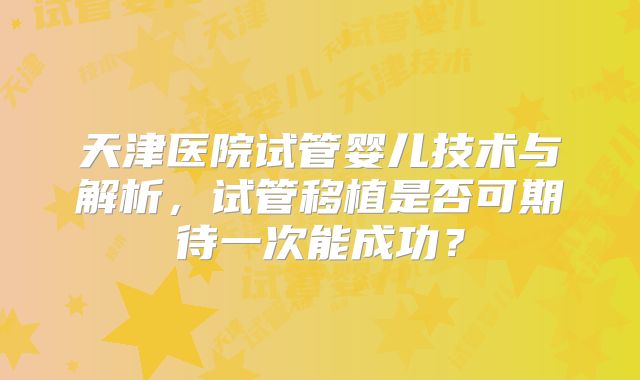 天津医院试管婴儿技术与解析，试管移植是否可期待一次能成功？