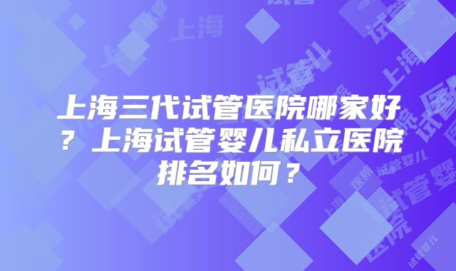 上海三代试管医院哪家好?上海试管婴儿私立医院排名如何?