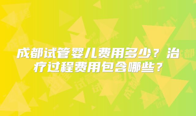 成都试管婴儿费用多少？治疗过程费用包含哪些？