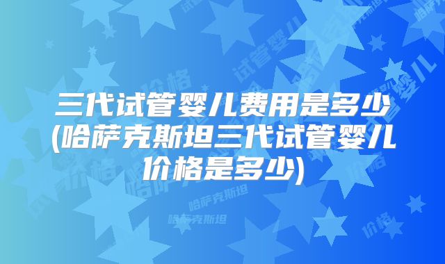 三代试管婴儿费用是多少(哈萨克斯坦三代试管婴儿价格是多少)