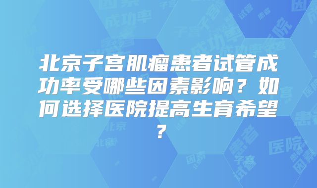 北京子宫肌瘤患者试管成功率受哪些因素影响？如何选择医院提高生育希望？