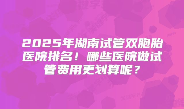 2025年湖南试管双胞胎医院排名！哪些医院做试管费用更划算呢？