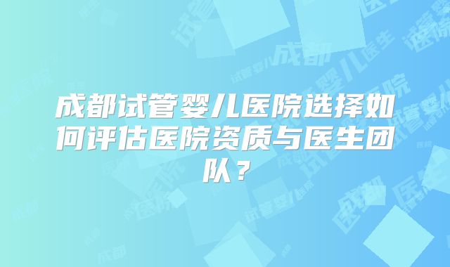 成都试管婴儿医院选择如何评估医院资质与医生团队？