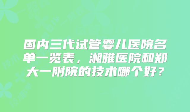 国内三代试管婴儿医院名单一览表，湘雅医院和郑大一附院的技术哪个好？