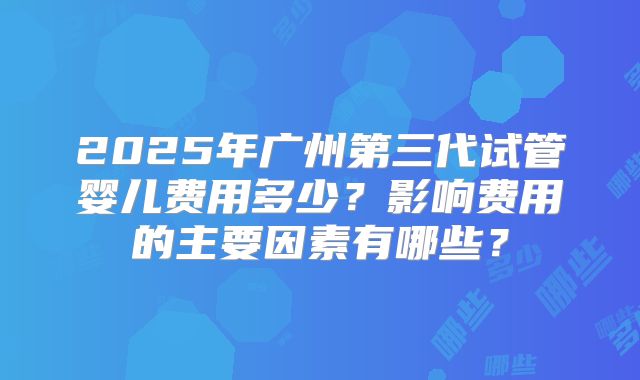 2025年广州第三代试管婴儿费用多少？影响费用的主要因素有哪些？