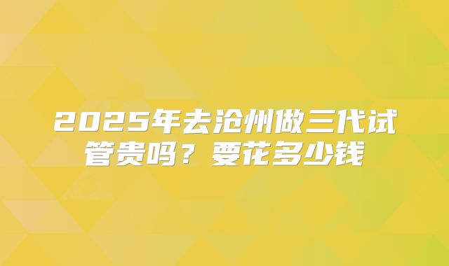 2025年去沧州做三代试管贵吗？要花多少钱