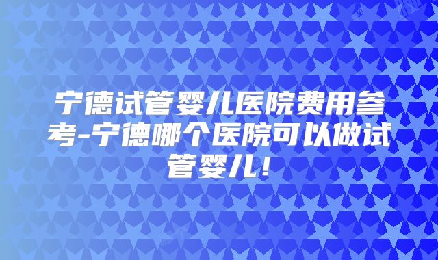 宁德试管婴儿医院费用参考-宁德哪个医院可以做试管婴儿！