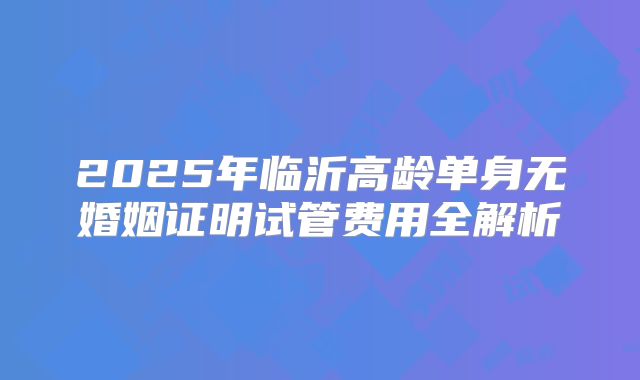 2025年临沂高龄单身无婚姻证明试管费用全解析