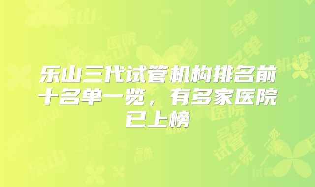乐山三代试管机构排名前十名单一览,有多家医院已上榜