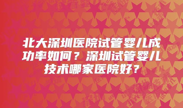 北大深圳医院试管婴儿成功率如何?深圳试管婴儿技术哪家医院好?