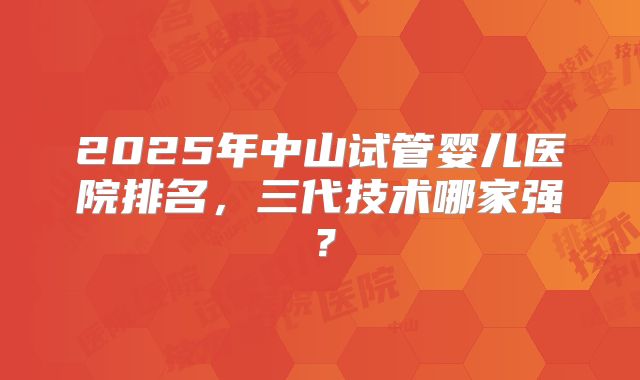 2025年中山试管婴儿医院排名,三代技术哪家强?
