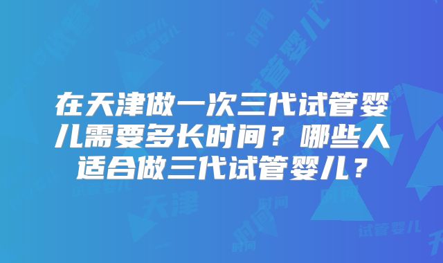 在天津做一次三代试管婴儿需要多长时间?哪些人适合做三代试管婴儿?