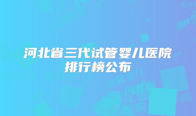河北省三代试管婴儿医院排行榜公布