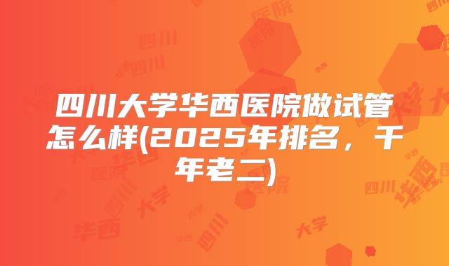 四川大学华西医院做试管怎么样(2025年排名,千年老二)