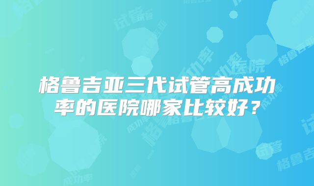 格鲁吉亚三代试管高成功率的医院哪家比较好？