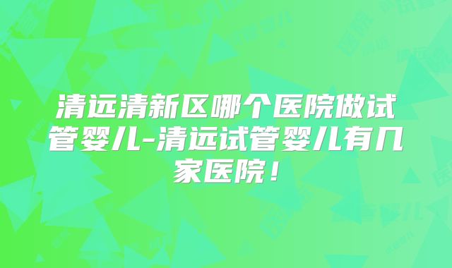 清远清新区哪个医院做试管婴儿-清远试管婴儿有几家医院!