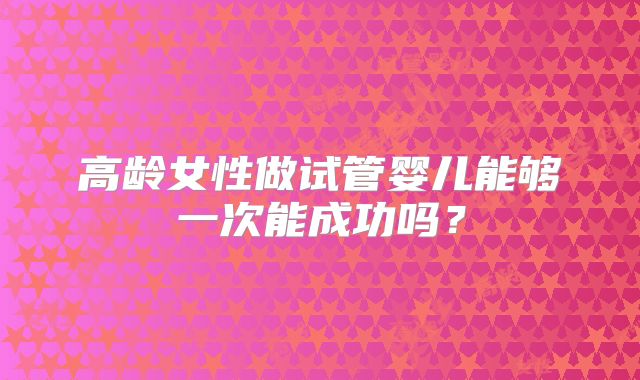 高龄女性做试管婴儿能够一次能成功吗?