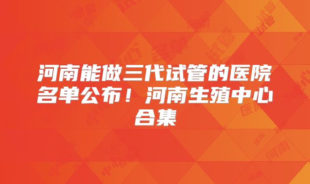 河南能做三代试管的医院名单公布!河南生殖中心合集
