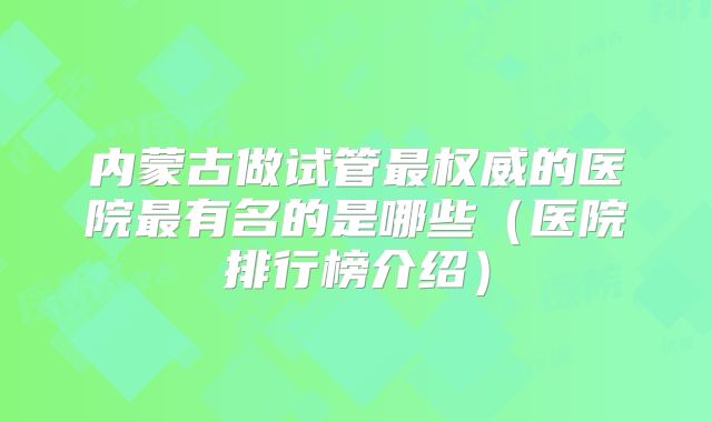 内蒙古做试管最权威的医院最有名的是哪些（医院排行榜介绍）