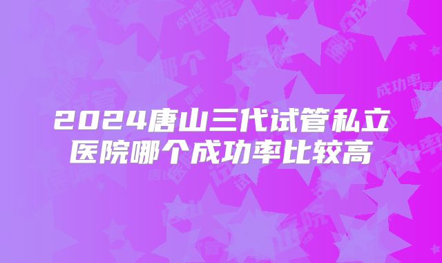 2024唐山三代试管私立医院哪个成功率比较高