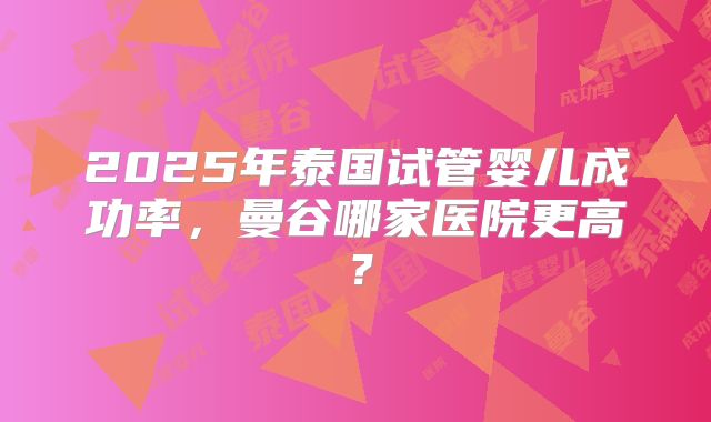 2025年泰国试管婴儿成功率,曼谷哪家医院更高?